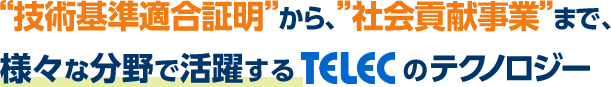 “技術基準適合証明”から、”社会貢献事業”まで、様々な分野で活躍するTELECのテクノロジー