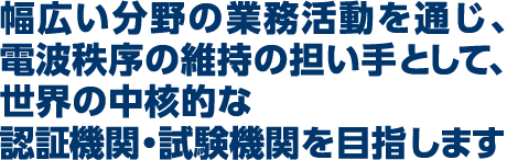 幅広い分野の業務活動を通じ、電波秩序の維持の担い手として、世界の中核的な認証機関・試験機関を目指します