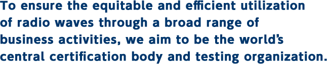 To ensure the equitable and efficient utilization of radio waves through a broad range of business activities, we aim to be the world’s central certification body and testing organization.