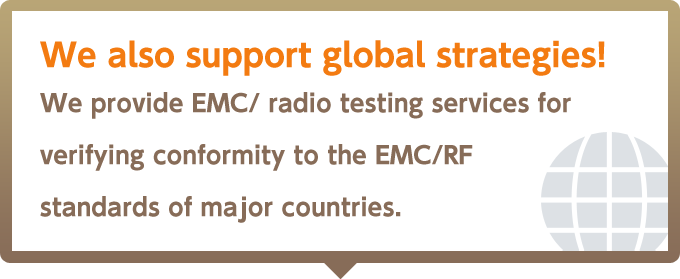 We also support global strategies! We provide EMC/ radio testing services for verifying conformity to the EMC/RF standards of major countries.