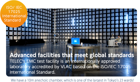 ISO/ IEC 17025 International Standard
Advanced facilities that meet global standards. TELEC’s EMC test facility is an internationally approved laboratory accredited by VLAC based on the ISO/IEC 17025 International Standard. We have a 10m anechoic chamber, which is one of the largest in Tokyo’s 23 wards!