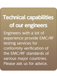 Technical capabilities of our engineers. Engineers with a lot of experience provide EMC/RF testing services for conformity verification of the EMC/RF standards of various major countries. Please ask us for advice.