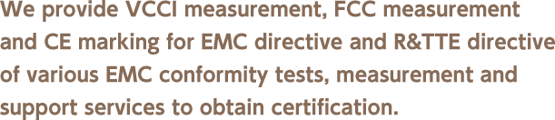 We provide VCCI measurement, FCC measurement and CE marking for EMC directive and R&TTE directive of various EMC conformity tests, measurement and support services to obtain certification.