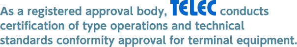 As a registered approval body, TELEC conducts certification of type operations and technical standards conformity approval for terminal equipment.