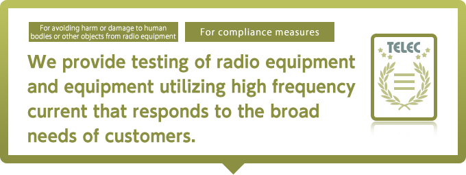 We provide testing of radio equipment and equipment utilizing high frequency current that responds to the broad needs of customers.
