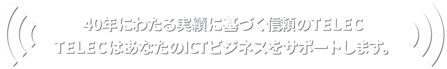 40年にわたる実績に基づく信頼のTELEC　TELECはあなたのICTビジネスをサポートします。