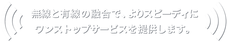 無線と有線の融合で、よりスピーディにワンストップサービスを提供します。