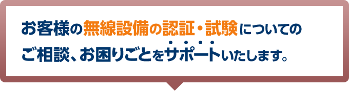 お客様の無線設備の認証・試験についてのご相談、お困りごとをサポートいたします。