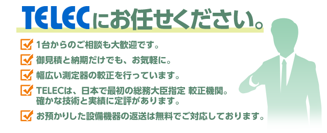 TELECにお任せください。1台からのご相談も大歓迎です。御見積と納期だけでも、お気軽に。幅広い測定器の較正を行っています。TELECは、日本で最初の総務大臣指定 較正機関。確かな技術と実績に定評があります。お預かりした設備機器の返送は無料でご対応しております。