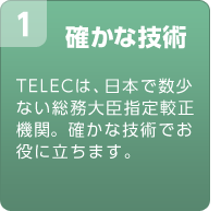 確かな技術　TELECは、日本で数少ない総務大臣指定較正機関。確かな技術でお役に立ちます。