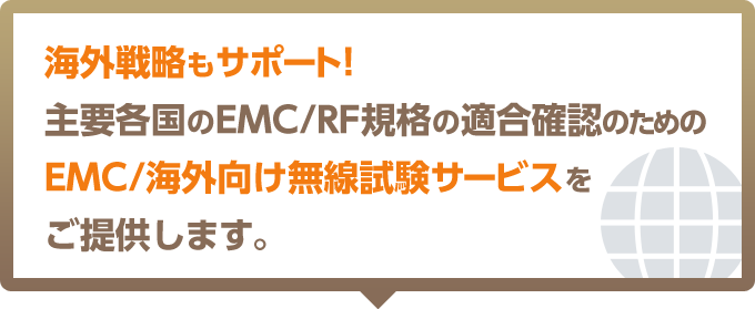 海外戦略もサポート! 主要各国のEMC/RF規格の適合確認のためのEMC/海外向け無線試験サービスをご提供します。