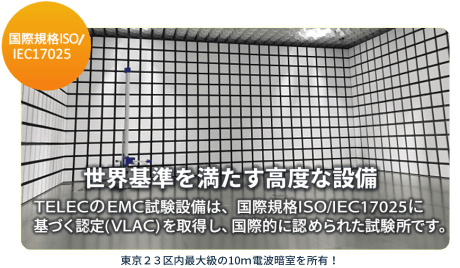 世界基準を満たす高度な設備　TELECのEMC試験設備は、国際規格ISO/IEC17025に基づく認定（VLAC）を取得し、国際的に認められた試験所です。