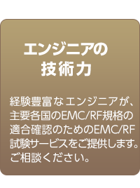 エンジニアの技術力　経験豊富なエンジニアが、主要各国のEMC/RF規格の適合確認のためのMCサービスをご提供します。ご相談ください。