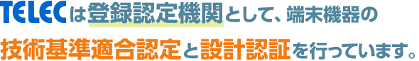 TELECは登録認定機関として、端末機器の技術基準適合認定と設計認証を行っています。