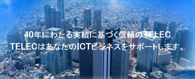 40年にわたる実績に基づく信頼のTELEC　TELECはあなたのICTビジネスをサポートします。